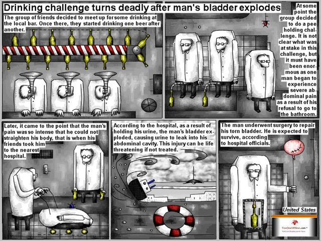 Bob Schroeder | Drinking challenge goes deadly after man’s bladder explodes | The group of friends decided to meet up for some drinking at the local bar. Once there, they started drinking one beer after another. At some point the group decided to do a pee holding challenge. it is not clear what was at stake in this challenge, but it must have been enormous as one man began to experience severe abdominal pain as a result of his refusal to go to the bathroom. Later, it came to the point that the man’s pain was so intense that he could not straighten his body, that is when his friends took him to the nearest hospital. According to the hospital, as a result of holding his urine, the man’s bladder exploded, causing urine to leak into his abdominal cavity. This injury can be live threatening if not treated. The man underwent surgery to repair his torn bladder. He is expected to survive, according to hospital officials.