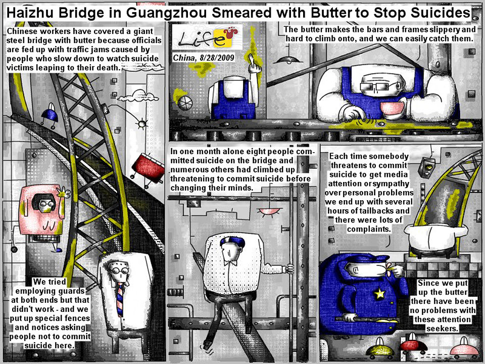 Bob Schroeder | Bridge Smeared with Butter | to Stop Suicides | Chinese workers have covered a giant steel bridge with butter because officials are fed up with traffic jams caused by people who slow down to watch suicide victims leaping  to their death. “We tried employing guards at both ends but that didn’t work – and we put up fences and notices asking people not to commit suicide here.” “The butter makes the bars and the frames slippery and hard to climb onto, and we can easily catch them.”