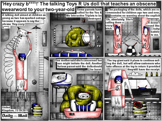 Bob Schroeder | ‘Hey crazy bitch!’ The talking Toys R Us doll | that teaches an obscene swearword to your two-year-old | Some parents have called for the You & Me Interactive Triplets to be destroyed. The packaging of the dolls, which are recommended for children age two and older, contains no warning about the explicit language. ‘It doesn’t sound like baby babbling to me.’ ‘Oh, absolutely. She’s calling them a crazy bitch.’ One mother said she’s concerned her son might imitate the doll. Another furious parent said the dolls should be burnt. The toy giant said it plans to continue selling the doll, but will allow customers who take offense at the toy to return it provided they still have the receipt.