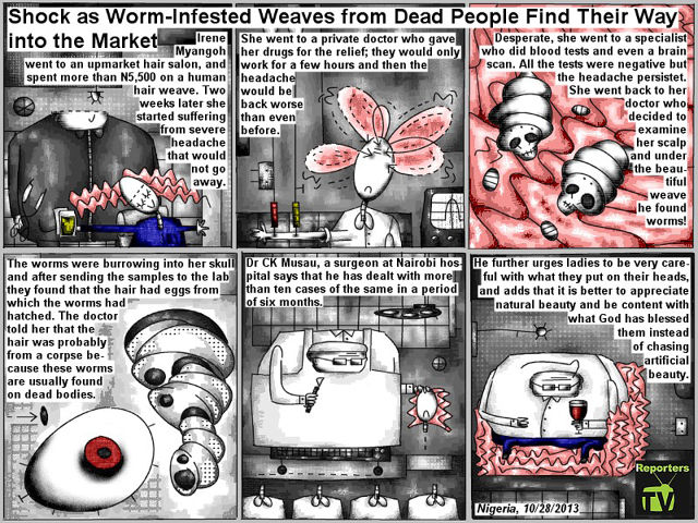 Bob Schroeder | Shock as Worm-Infested Weaves from Dead People Find Their Way Into the Market | Irene Myangoh went to an upmarket hair salon, and spent more than N5,500 on a human hair weave. Two weeks later she started suffering from severe headache that would not go away. She went to a private doctor who gave her drugs for the relief; they would only work for a few hours and then the headache would be back worse than even before. Desperate, she went to a specialist who did blood tests and even a brain scan. All the tests were negative but the headache persistet. She went back to her doctor who decided to examine her scalp and under the beautiful weave he found worms! The worms were burrowing into her skull and after sending the samples to the lab they found that the hair had eggs from which the worms had hatched. The doctor told her that the hair was probably from a corpse because these worms are usually found on dead bodies. Dr CK Musau, a surgeon at Nairobi hospital says that he has dealt with more than ten cases of the same in a period of six months. He further urges ladies to be very careful with what they put on their heads, and adds that it is better to appreciate  natural beauty and be content with what God has blessed them instead of chasing artificial beauty.