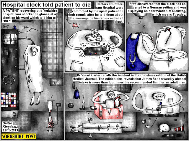 Bob Schroeder | Hospital clock told patient to die | A PATIENT recovering at a Yorkshire hospital was shocked to glance at a clock on his ward which told him to “DIE”. Doctors at Rotherham Hospital were confronted by the upset patient on their rounds after he told them about the message on his radio-controlled clock. Staff discovered that the clock had reverted to a German setting and was displaying an appreviation of Dienstag, which means Tuesday. Dr Stewart Carter recalls the incident in the Christmas edition of the British Medical Journal. The edition also reveals that James Bond’s weekly alcohol intake is more than four times the recommended limtit for an adult man.